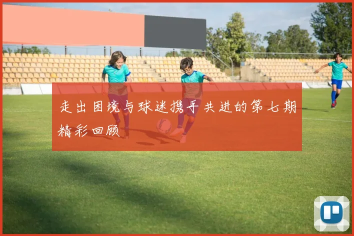走出困境与球迷携手共进的第七期精彩回顾