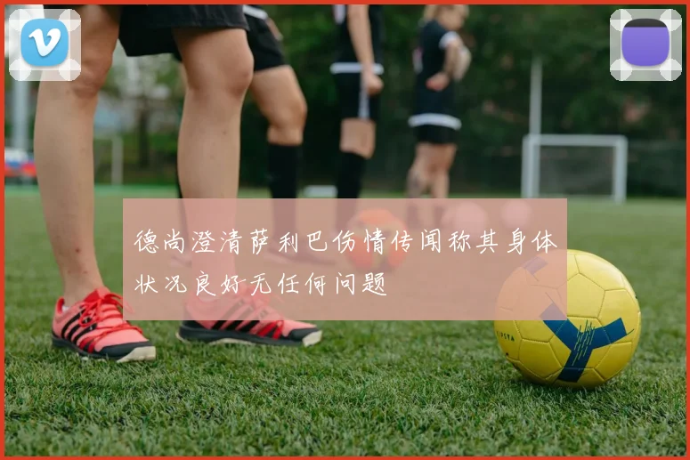德尚澄清萨利巴伤情传闻称其身体状况良好无任何问题