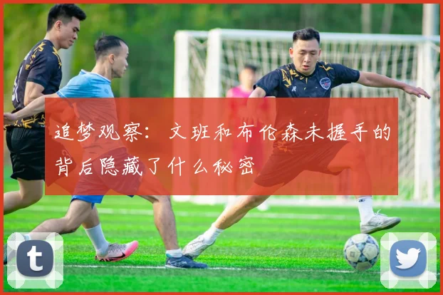 追梦观察：文班和布伦森未握手的背后隐藏了什么秘密