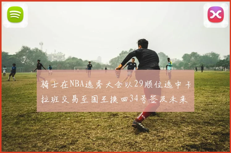骑士在NBA选秀大会以29顺位选中卡拉班交易至国王换回34号签及未来一轮选秀权