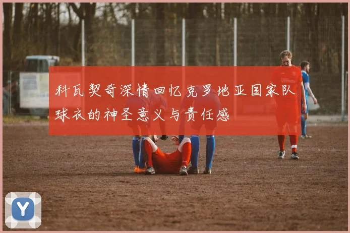 科瓦契奇深情回忆克罗地亚国家队球衣的神圣意义与责任感