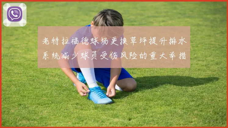 老特拉福德球场更换草坪提升排水系统减少球员受伤风险的重大举措