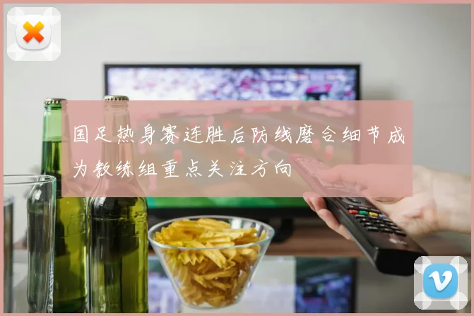 国足热身赛连胜后防线磨合细节成为教练组重点关注方向