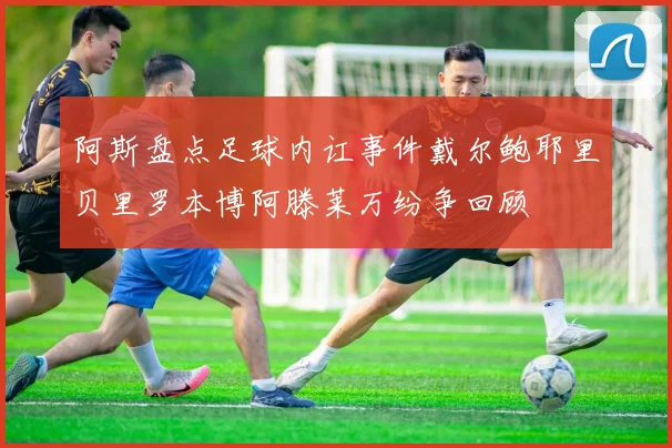 阿斯盘点足球内讧事件戴尔鲍耶里贝里罗本博阿滕莱万纷争回顾