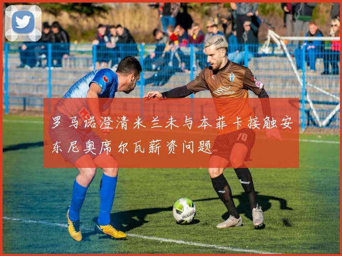 罗马诺澄清米兰未与本菲卡接触安东尼奥席尔瓦薪资问题