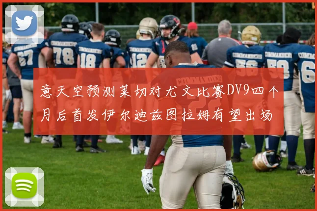 意天空预测莱切对尤文比赛DV9四个月后首发伊尔迪兹图拉姆有望出场