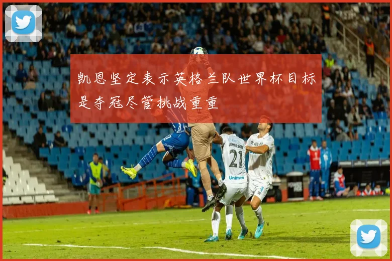 凯恩坚定表示英格兰队世界杯目标是夺冠尽管挑战重重