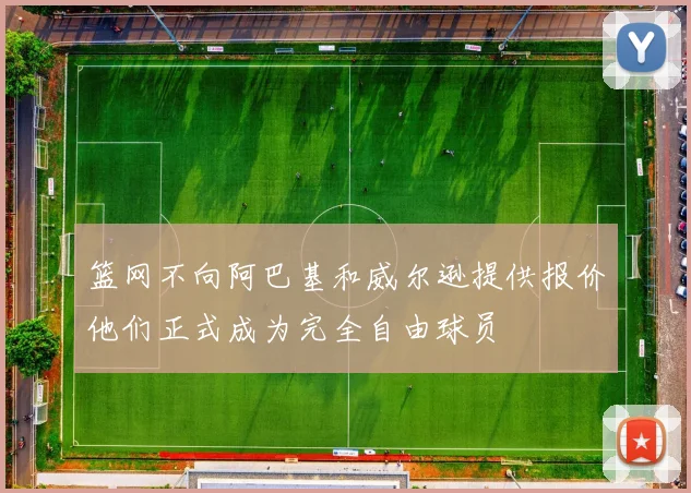 篮网不向阿巴基和威尔逊提供报价他们正式成为完全自由球员