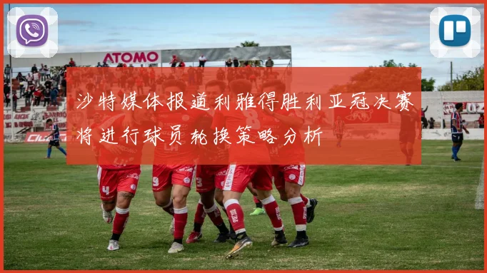 沙特媒体报道利雅得胜利亚冠决赛将进行球员轮换策略分析