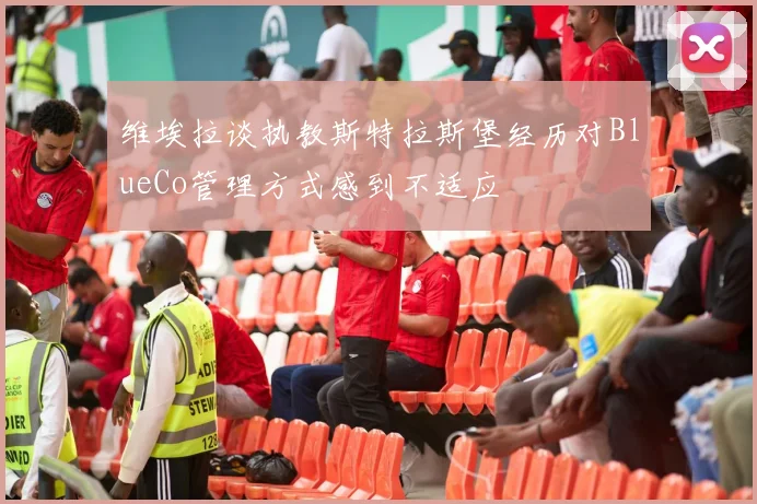 维埃拉谈执教斯特拉斯堡经历对BlueCo管理方式感到不适应
