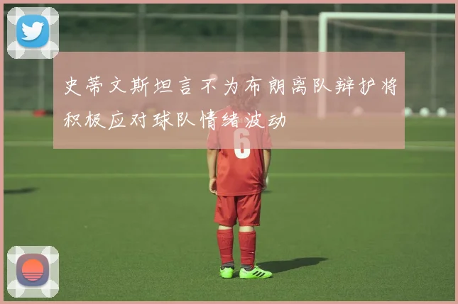 史蒂文斯坦言不为布朗离队辩护将积极应对球队情绪波动