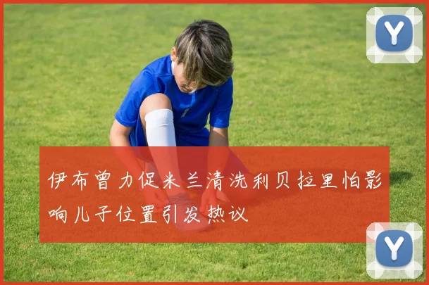 伊布曾力促米兰清洗利贝拉里怕影响儿子位置引发热议