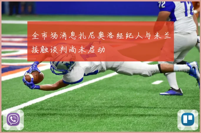 全市场消息扎尼奥洛经纪人与米兰接触谈判尚未启动