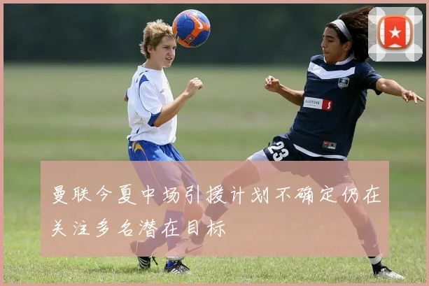 曼联今夏中场引援计划不确定仍在关注多名潜在目标