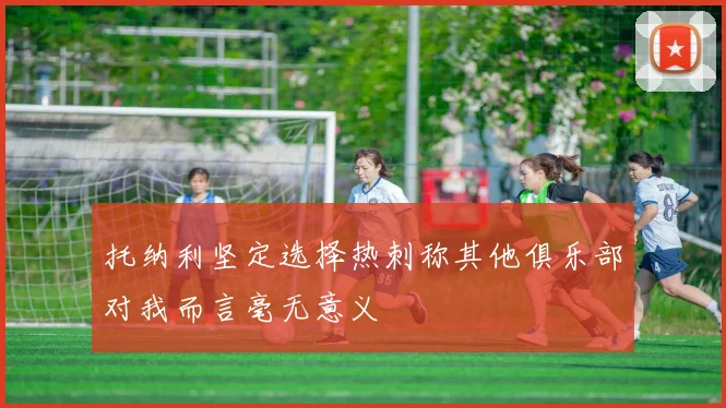 托纳利坚定选择热刺称其他俱乐部对我而言毫无意义