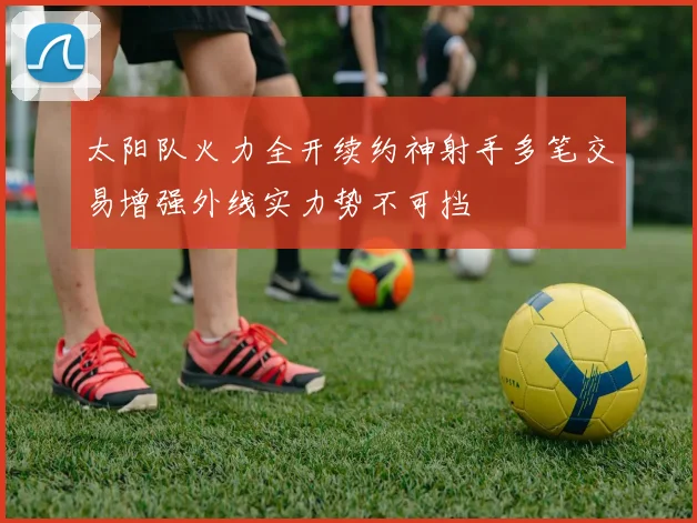 太阳队火力全开续约神射手多笔交易增强外线实力势不可挡