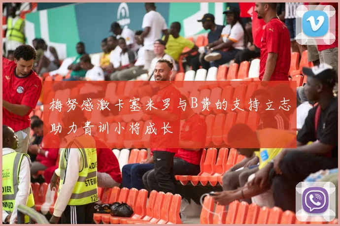 梅努感激卡塞米罗与B费的支持立志助力青训小将成长