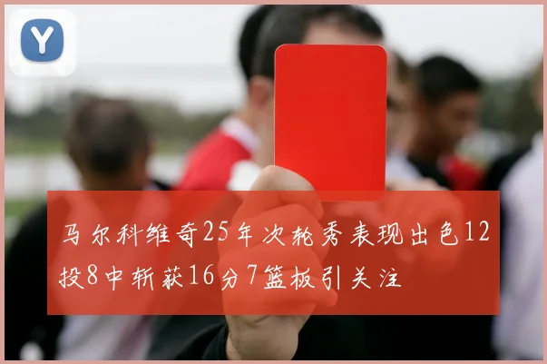 马尔科维奇25年次轮秀表现出色12投8中斩获16分7篮板引关注