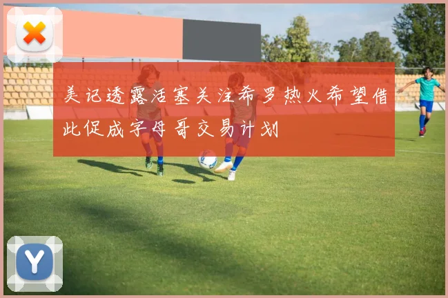 美记透露活塞关注希罗热火希望借此促成字母哥交易计划