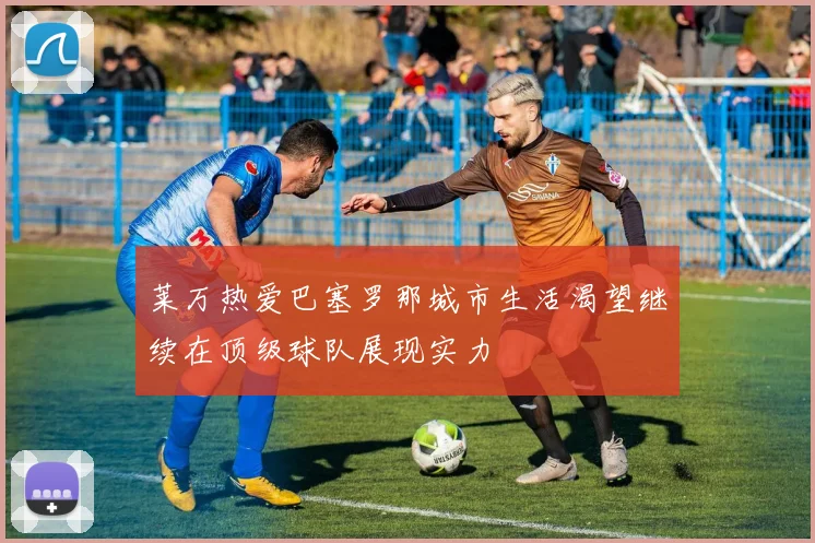 莱万热爱巴塞罗那城市生活渴望继续在顶级球队展现实力