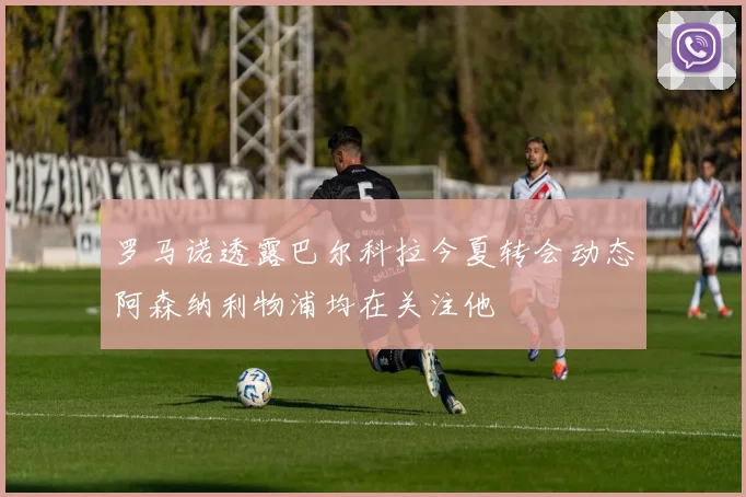 罗马诺透露巴尔科拉今夏转会动态阿森纳利物浦均在关注他