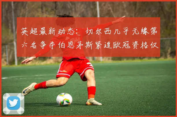 英超最新动态：切尔西几乎无缘第六名争夺伯恩茅斯紧追欧冠资格仅差三分