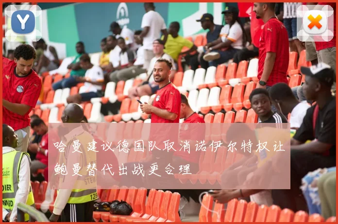 哈曼建议德国队取消诺伊尔特权让鲍曼替代出战更合理