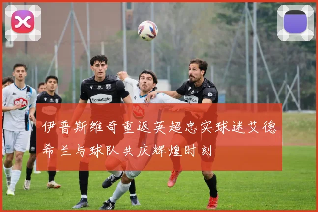 伊普斯维奇重返英超忠实球迷艾德希兰与球队共庆辉煌时刻