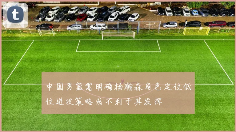 中国男篮需明确杨瀚森角色定位低位进攻策略或不利于其发挥