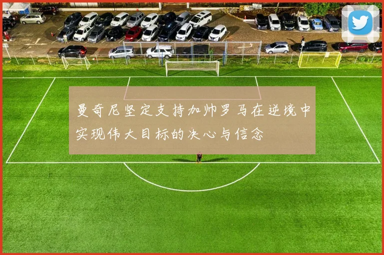 曼奇尼坚定支持加帅罗马在逆境中实现伟大目标的决心与信念