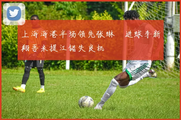 上海海港半场领先张琳芃进球李新翔吾米提江错失良机