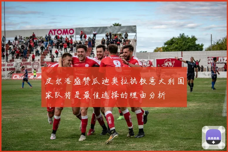 皮尔洛盛赞瓜迪奥拉执教意大利国家队将是最佳选择的理由分析