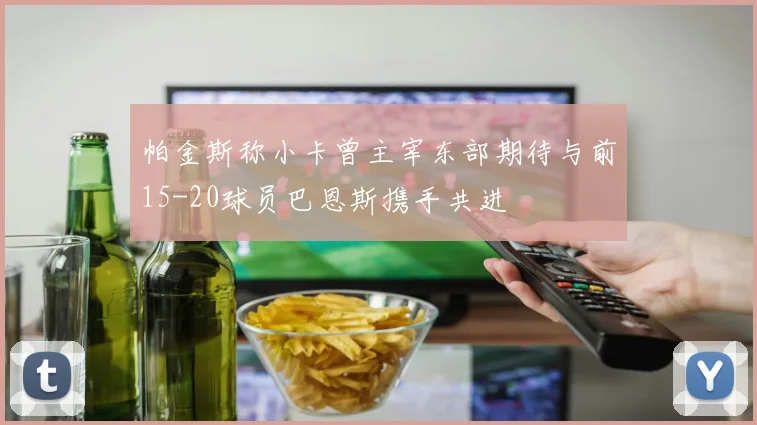 帕金斯称小卡曾主宰东部期待与前15-20球员巴恩斯携手共进