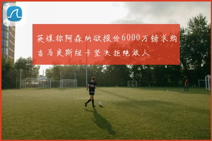 英媒称阿森纳欲报价6000万镑求购吉马良斯纽卡坚决拒绝放人