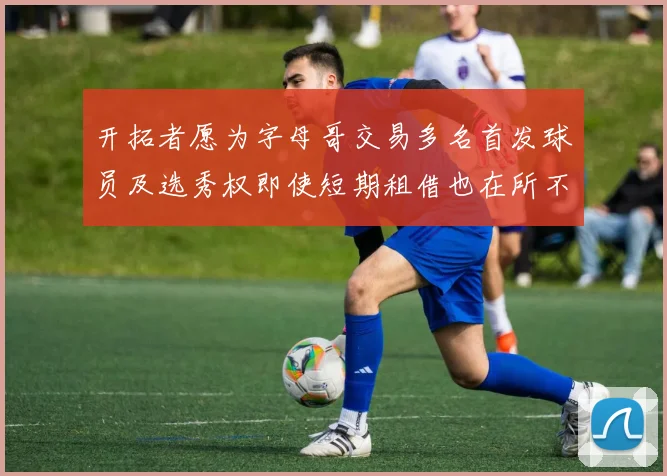 开拓者愿为字母哥交易多名首发球员及选秀权即使短期租借也在所不惜